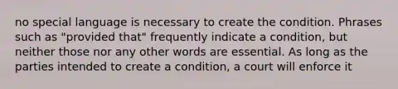 no special language is necessary to create the condition. Phrases such as "provided that" frequently indicate a condition, but neither those nor any other words are essential. As long as the parties intended to create a condition, a court will enforce it