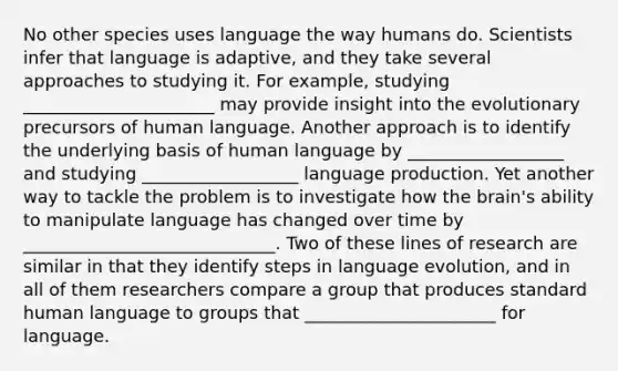 No other species uses language the way humans do. Scientists infer that language is adaptive, and they take several approaches to studying it. For example, studying ______________________ may provide insight into the evolutionary precursors of human language. Another approach is to identify the underlying basis of human language by __________________ and studying __________________ language production. Yet another way to tackle the problem is to investigate how the brain's ability to manipulate language has changed over time by _____________________________. Two of these lines of research are similar in that they identify steps in language evolution, and in all of them researchers compare a group that produces standard human language to groups that ______________________ for language.