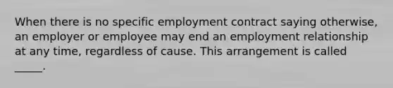 When there is no specific employment contract saying otherwise, an employer or employee may end an employment relationship at any time, regardless of cause. This arrangement is called _____.