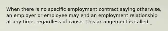 When there is no specific employment contract saying otherwise, an employer or employee may end an employment relationship at any time, regardless of cause. This arrangement is called _