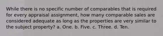 While there is no specific number of comparables that is required for every appraisal assignment, how many comparable sales are considered adequate as long as the properties are very similar to the subject property? a. One. b. Five. c. Three. d. Ten.