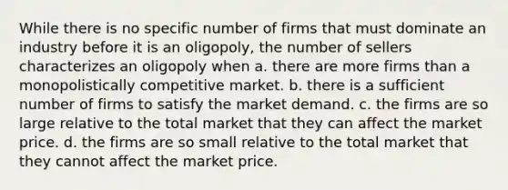 While there is no specific number of firms that must dominate an industry before it is an oligopoly, the number of sellers characterizes an oligopoly when a. there are more firms than a monopolistically competitive market. b. there is a sufficient number of firms to satisfy the market demand. c. the firms are so large relative to the total market that they can affect the market price. d. the firms are so small relative to the total market that they cannot affect the market price.