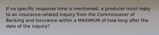 If no specific response time is mentioned, a producer must reply to an insurance-related inquiry from the Commissioner of Banking and Insurance within a MAXIMUM of how long after the date of the inquiry?