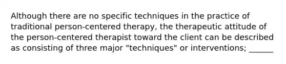 Although there are no specific techniques in the practice of traditional person-centered therapy, the therapeutic attitude of the person-centered therapist toward the client can be described as consisting of three major "techniques" or interventions; ______