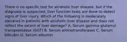 There is no specific test for alcoholic liver disease, but if the diagnosis is suspected, liver function tests are done to detect signs of liver injury. Which of the following is moderately elevated in patients with alcoholic liver disease and does not reflect the extent of liver damage? A. Serum gamma-glutamyl transpeptidase (GGT) B. Serum aminotransferases C. Serum bilirubin D. Serum albumin