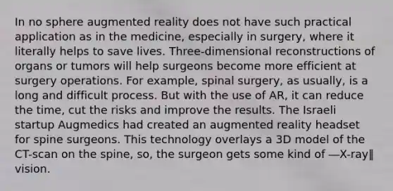 In no sphere augmented reality does not have such practical application as in the medicine, especially in surgery, where it literally helps to save lives. Three-dimensional reconstructions of organs or tumors will help surgeons become more efficient at surgery operations. For example, spinal surgery, as usually, is a long and difficult process. But with the use of AR, it can reduce the time, cut the risks and improve the results. The Israeli startup Augmedics had created an augmented reality headset for spine surgeons. This technology overlays a 3D model of the CT-scan on the spine, so, the surgeon gets some kind of ―X-ray‖ vision.