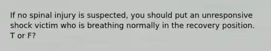 If no spinal injury is suspected, you should put an unresponsive shock victim who is breathing normally in the recovery position. T or F?