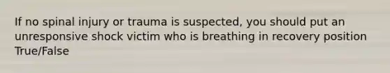 If no spinal injury or trauma is suspected, you should put an unresponsive shock victim who is breathing in recovery position True/False