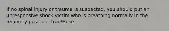 If no spinal injury or trauma is suspected, you should put an unresponsive shock victim who is breathing normally in the recovery position. True/False