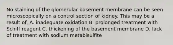 No staining of the glomerular basement membrane can be seen microscopically on a control section of kidney. This may be a result of: A. inadequate oxidation B. prolonged treatment with Schiff reagent C. thickening of the basement membrane D. lack of treatment with sodium metabisulfite