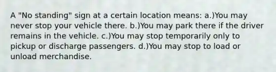 A "No standing" sign at a certain location means: a.)You may never stop your vehicle there. b.)You may park there if the driver remains in the vehicle. c.)You may stop temporarily only to pickup or discharge passengers. d.)You may stop to load or unload merchandise.