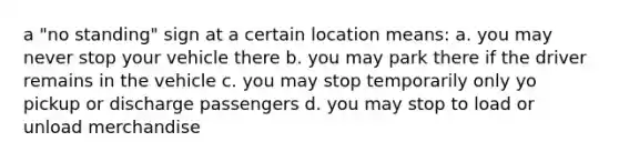 a "no standing" sign at a certain location means: a. you may never stop your vehicle there b. you may park there if the driver remains in the vehicle c. you may stop temporarily only yo pickup or discharge passengers d. you may stop to load or unload merchandise