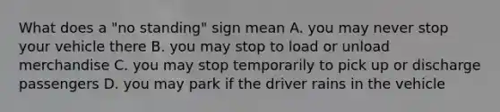 What does a "no standing" sign mean A. you may never stop your vehicle there B. you may stop to load or unload merchandise C. you may stop temporarily to pick up or discharge passengers D. you may park if the driver rains in the vehicle