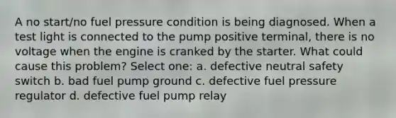 A no start/no fuel pressure condition is being diagnosed. When a test light is connected to the pump positive terminal, there is no voltage when the engine is cranked by the starter. What could cause this problem? Select one: a. defective neutral safety switch b. bad fuel pump ground c. defective fuel pressure regulator d. defective fuel pump relay