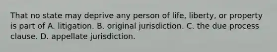 That no state may deprive any person of life, liberty, or property is part of A. litigation. B. original jurisdiction. C. the due process clause. D. appellate jurisdiction.