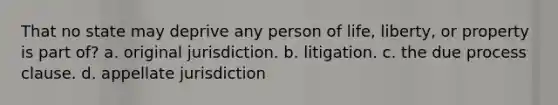 That no state may deprive any person of life, liberty, or property is part of? a. original jurisdiction. b. litigation. c. the due process clause. d. appellate jurisdiction