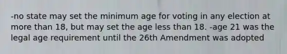 -no state may set the minimum age for voting in any election at more than 18, but may set the age less than 18. -age 21 was the legal age requirement until the 26th Amendment was adopted