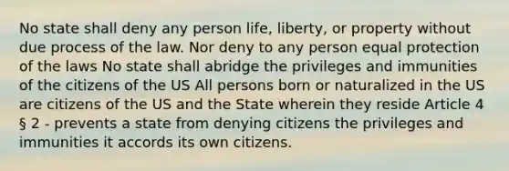 No state shall deny any person life, liberty, or property without due process of the law. Nor deny to any person equal protection of the laws No state shall abridge the privileges and immunities of the citizens of the US All persons born or naturalized in the US are citizens of the US and the State wherein they reside Article 4 § 2 - prevents a state from denying citizens the privileges and immunities it accords its own citizens.