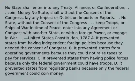 No State shall enter into any Treaty, Alliance, or Confederation;. . . coin, Money No State, shall without the Consent of the Congress, lay any Impost or Duties on Imports or Exports. . . No State, without the Consent of the Congress . . . keep Troops, or Ships of War in time of Peace, enter into any Agreement or Compact with another State, or with a foreign Power, or engage in War. . . —United States Constitution, 1787 A. It prevented states from having independent foreign policies because they needed the consent of Congress. B. It prevented states from operating governments because they could not raise taxes to pay for services. C. It prevented states from having police forces because only the federal government could have troops. D. It prevented states from regulating banks because only the federal government could coin money.