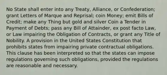 No State shall enter into any Treaty, Alliance, or Confederation; grant Letters of Marque and Reprisal; coin Money; emit Bills of Credit; make any Thing but gold and silver Coin a Tender in Payment of Debts; pass any Bill of Attainder, ex post facto Law, or Law impairing the Obligation of Contracts, or grant any Title of Nobility. A provision in the United States Constitution that prohibits states from impairing private contractual obligations. This clause has been interpreted so that the states can impose regulations governing such obligations, provided the regulations are reasonable and necessary.