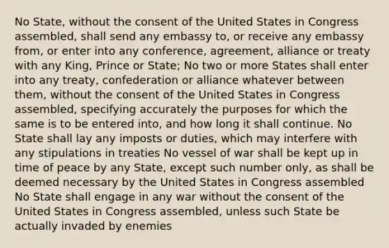 No State, without the consent of the United States in Congress assembled, shall send any embassy to, or receive any embassy from, or enter into any conference, agreement, alliance or treaty with any King, Prince or State; No two or more States shall enter into any treaty, confederation or alliance whatever between them, without the consent of the United States in Congress assembled, specifying accurately the purposes for which the same is to be entered into, and how long it shall continue. No State shall lay any imposts or duties, which may interfere with any stipulations in treaties No vessel of war shall be kept up in time of peace by any State, except such number only, as shall be deemed necessary by the United States in Congress assembled No State shall engage in any war without the consent of the United States in Congress assembled, unless such State be actually invaded by enemies