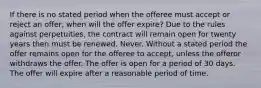 If there is no stated period when the offeree must accept or reject an offer, when will the offer expire? Due to the rules against perpetuities, the contract will remain open for twenty years then must be renewed. Never. Without a stated period the offer remains open for the offeree to accept, unless the offeror withdraws the offer. The offer is open for a period of 30 days. The offer will expire after a reasonable period of time.