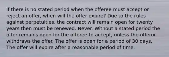 If there is no stated period when the offeree must accept or reject an offer, when will the offer expire? Due to the rules against perpetuities, the contract will remain open for twenty years then must be renewed. Never. Without a stated period the offer remains open for the offeree to accept, unless the offeror withdraws the offer. The offer is open for a period of 30 days. The offer will expire after a reasonable period of time.