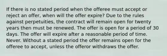 If there is no stated period when the offeree must accept or reject an offer, when will the offer expire? Due to the rules against perpetuities, the contract will remain open for twenty years then must be renewed. The offer is open for a period of 30 days. The offer will expire after a reasonable period of time. Never. Without a stated period the offer remains open for the offeree to accept, unless the offeror withdraws the offer.