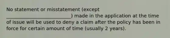 No statement or misstatement (except ___________________________) made in the application at the time of issue will be used to deny a claim after the policy has been in force for certain amount of time (usually 2 years).