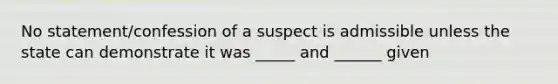 No statement/confession of a suspect is admissible unless the state can demonstrate it was _____ and ______ given