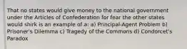 That no states would give money to the national government under the Articles of Confederation for fear the other states would shirk is an example of a: a) Principal-Agent Problem b) Prisoner's Dilemma c) Tragedy of the Commons d) Condorcet's Paradox