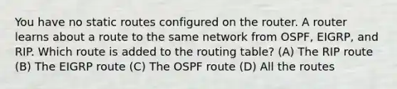 You have no static routes configured on the router. A router learns about a route to the same network from OSPF, EIGRP, and RIP. Which route is added to the routing table? (A) The RIP route (B) The EIGRP route (C) The OSPF route (D) All the routes