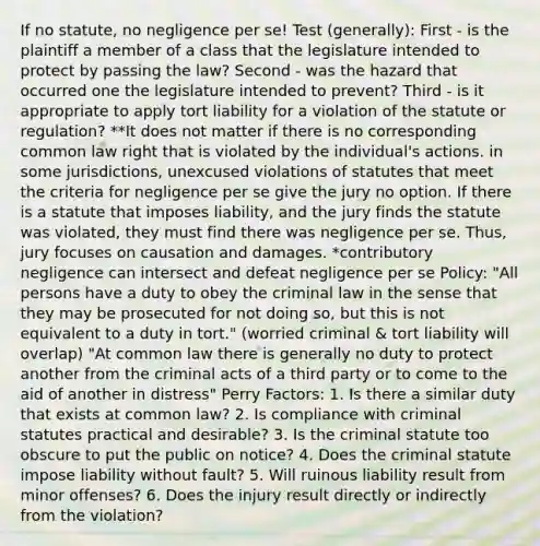 If no statute, no negligence per se! Test (generally): First - is the plaintiff a member of a class that the legislature intended to protect by passing the law? Second - was the hazard that occurred one the legislature intended to prevent? Third - is it appropriate to apply tort liability for a violation of the statute or regulation? **It does not matter if there is no corresponding common law right that is violated by the individual's actions. in some jurisdictions, unexcused violations of statutes that meet the criteria for negligence per se give the jury no option. If there is a statute that imposes liability, and the jury finds the statute was violated, they must find there was negligence per se. Thus, jury focuses on causation and damages. *contributory negligence can intersect and defeat negligence per se Policy: "All persons have a duty to obey the criminal law in the sense that they may be prosecuted for not doing so, but this is not equivalent to a duty in tort." (worried criminal & tort liability will overlap) "At common law there is generally no duty to protect another from the criminal acts of a third party or to come to the aid of another in distress" Perry Factors: 1. Is there a similar duty that exists at common law? 2. Is compliance with criminal statutes practical and desirable? 3. Is the criminal statute too obscure to put the public on notice? 4. Does the criminal statute impose liability without fault? 5. Will ruinous liability result from minor offenses? 6. Does the injury result directly or indirectly from the violation?