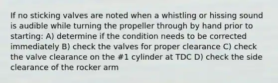 If no sticking valves are noted when a whistling or hissing sound is audible while turning the propeller through by hand prior to starting: A) determine if the condition needs to be corrected immediately B) check the valves for proper clearance C) check the valve clearance on the #1 cylinder at TDC D) check the side clearance of the rocker arm