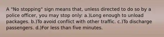 A "No stopping" sign means that, unless directed to do so by a police officer, you may stop only: a.)Long enough to unload packages. b.)To avoid conflict with other traffic. c.)To discharge passengers. d.)For less than five minutes.