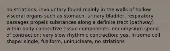 no striations, involuntary found mainly in the walls of hollow visceral organs such as stomach, urinary bladder, respiratory passages propels substances along a definite tract (pathway) within body connective tissue components: endomysium speed of contraction: very slow rhythmic contraction: yes, in some cell shape: single, fusiform, uninucleate, no striations