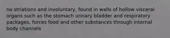 no striations and involuntary, found in walls of hollow visceral organs such as the stomach urinary bladder and respiratory packages, forces food and other substances through internal body channels