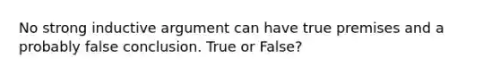 No strong inductive argument can have true premises and a probably false conclusion. True or False?