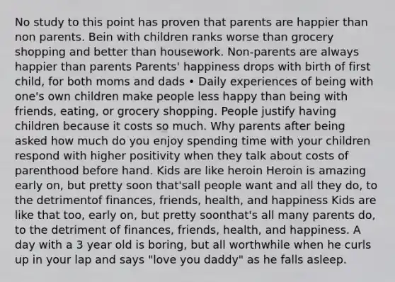 No study to this point has proven that parents are happier than non parents. Bein with children ranks worse than grocery shopping and better than housework. Non-parents are always happier than parents Parents' happiness drops with birth of first child, for both moms and dads • Daily experiences of being with one's own children make people less happy than being with friends, eating, or grocery shopping. People justify having children because it costs so much. Why parents after being asked how much do you enjoy spending time with your children respond with higher positivity when they talk about costs of parenthood before hand. Kids are like heroin Heroin is amazing early on, but pretty soon that'sall people want and all they do, to the detrimentof finances, friends, health, and happiness Kids are like that too, early on, but pretty soonthat's all many parents do, to the detriment of finances, friends, health, and happiness. A day with a 3 year old is boring, but all worthwhile when he curls up in your lap and says "love you daddy" as he falls asleep.