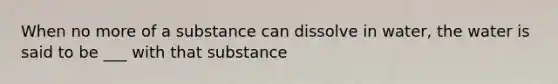 When no more of a substance can dissolve in water, the water is said to be ___ with that substance