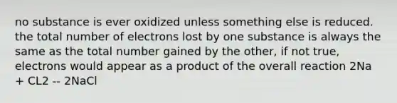 no substance is ever oxidized unless something else is reduced. the total number of electrons lost by one substance is always the same as the total number gained by the other, if not true, electrons would appear as a product of the overall reaction 2Na + CL2 -- 2NaCl