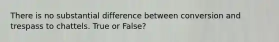 There is no substantial difference between conversion and trespass to chattels. True or False?