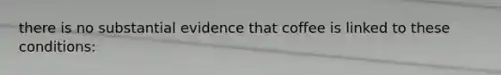 there is no substantial evidence that coffee is linked to these conditions: