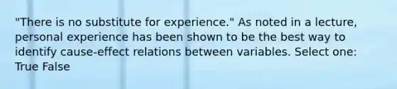 "There is no substitute for experience." As noted in a lecture, personal experience has been shown to be the best way to identify cause-effect relations between variables. Select one: True False