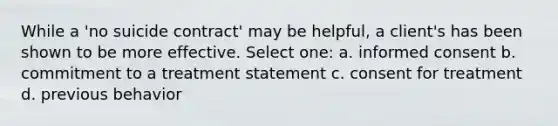 While a 'no suicide contract' may be helpful, a client's has been shown to be more effective. Select one: a. <a href='https://www.questionai.com/knowledge/kSCmSGHNge-informed-consent' class='anchor-knowledge'>informed consent</a> b. commitment to a treatment statement c. consent for treatment d. previous behavior