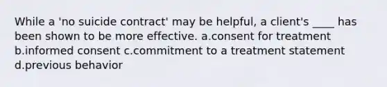 While a 'no suicide contract' may be helpful, a client's ____ has been shown to be more effective. a.consent for treatment b.informed consent c.commitment to a treatment statement d.previous behavior