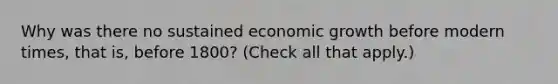 Why was there no sustained economic growth before modern​ times, that​ is, before​ 1800? ​(Check all that apply.​)