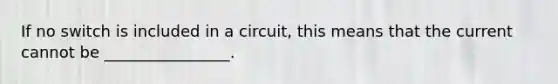 If no switch is included in a circuit, this means that the current cannot be ________________.