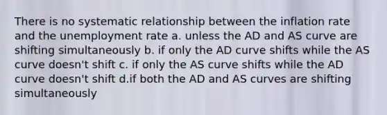 There is no systematic relationship between the inflation rate and the unemployment rate a. unless the AD and AS curve are shifting simultaneously b. if only the AD curve shifts while the AS curve doesn't shift c. if only the AS curve shifts while the AD curve doesn't shift d.if both the AD and AS curves are shifting simultaneously