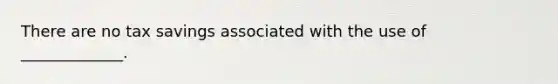 There are no tax savings associated with the use of _____________.